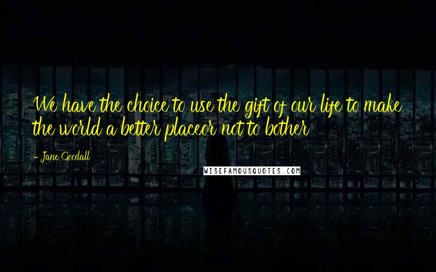 Jane Goodall Quotes: We have the choice to use the gift of our life to make the world a better placeor not to bother