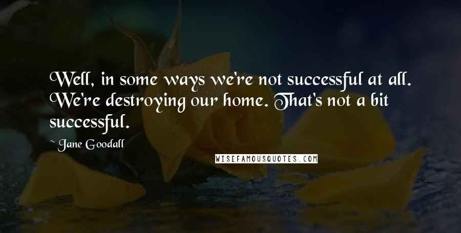 Jane Goodall Quotes: Well, in some ways we're not successful at all. We're destroying our home. That's not a bit successful.