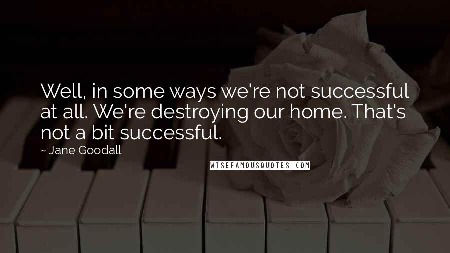 Jane Goodall Quotes: Well, in some ways we're not successful at all. We're destroying our home. That's not a bit successful.