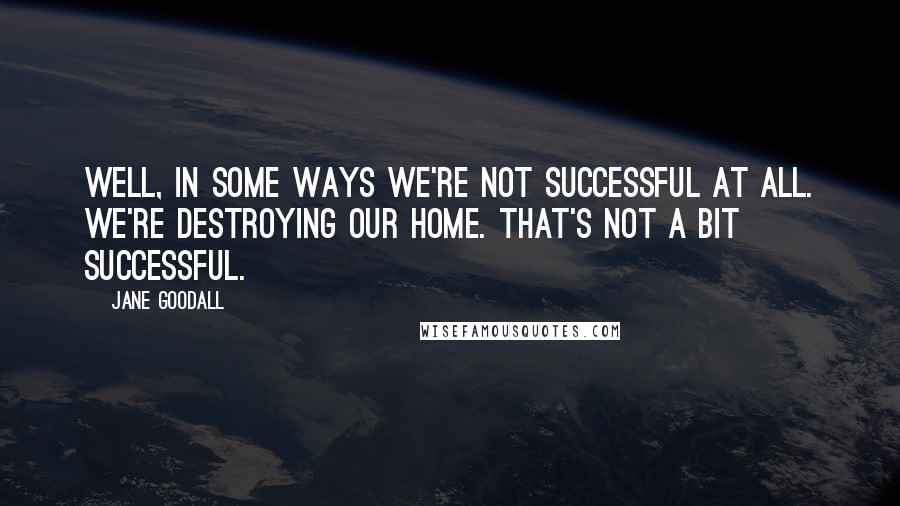 Jane Goodall Quotes: Well, in some ways we're not successful at all. We're destroying our home. That's not a bit successful.
