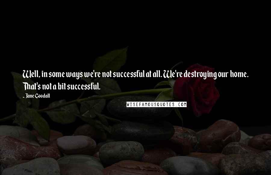 Jane Goodall Quotes: Well, in some ways we're not successful at all. We're destroying our home. That's not a bit successful.