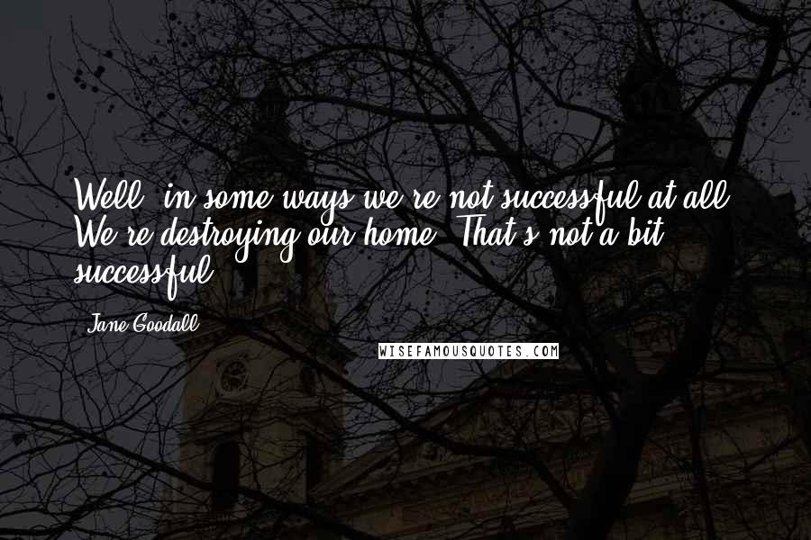 Jane Goodall Quotes: Well, in some ways we're not successful at all. We're destroying our home. That's not a bit successful.