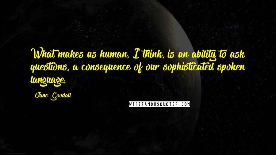 Jane Goodall Quotes: What makes us human, I think, is an ability to ask questions, a consequence of our sophisticated spoken language.