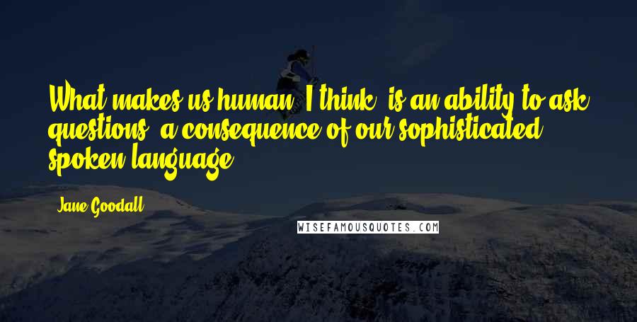 Jane Goodall Quotes: What makes us human, I think, is an ability to ask questions, a consequence of our sophisticated spoken language.