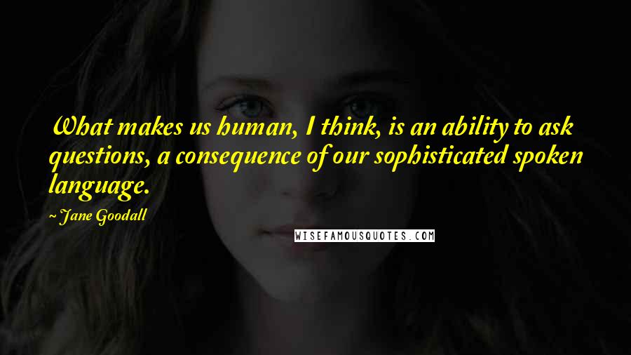 Jane Goodall Quotes: What makes us human, I think, is an ability to ask questions, a consequence of our sophisticated spoken language.