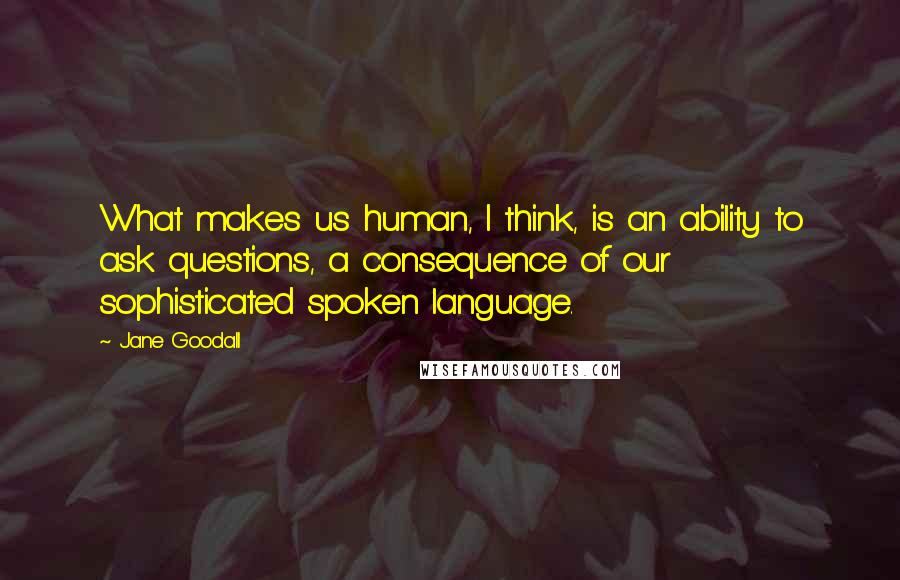 Jane Goodall Quotes: What makes us human, I think, is an ability to ask questions, a consequence of our sophisticated spoken language.