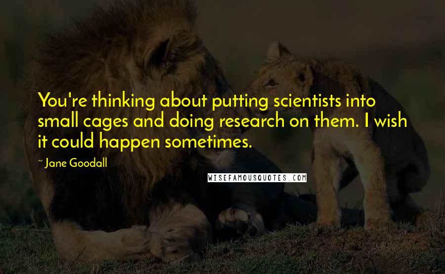Jane Goodall Quotes: You're thinking about putting scientists into small cages and doing research on them. I wish it could happen sometimes.