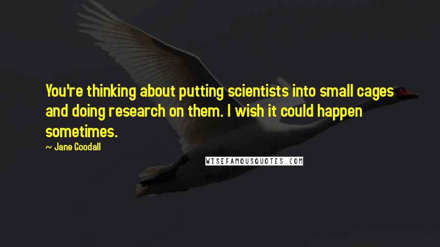 Jane Goodall Quotes: You're thinking about putting scientists into small cages and doing research on them. I wish it could happen sometimes.