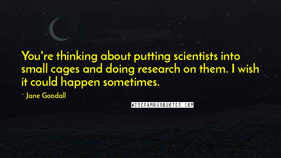 Jane Goodall Quotes: You're thinking about putting scientists into small cages and doing research on them. I wish it could happen sometimes.