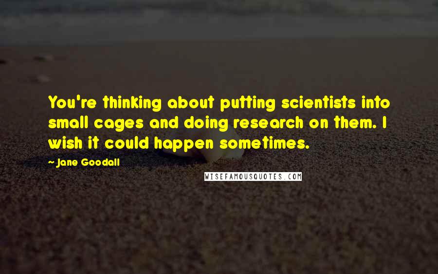 Jane Goodall Quotes: You're thinking about putting scientists into small cages and doing research on them. I wish it could happen sometimes.