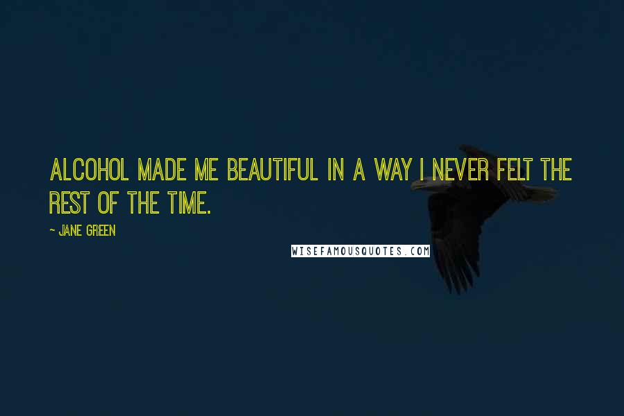 Jane Green Quotes: Alcohol made me beautiful in a way I never felt the rest of the time.