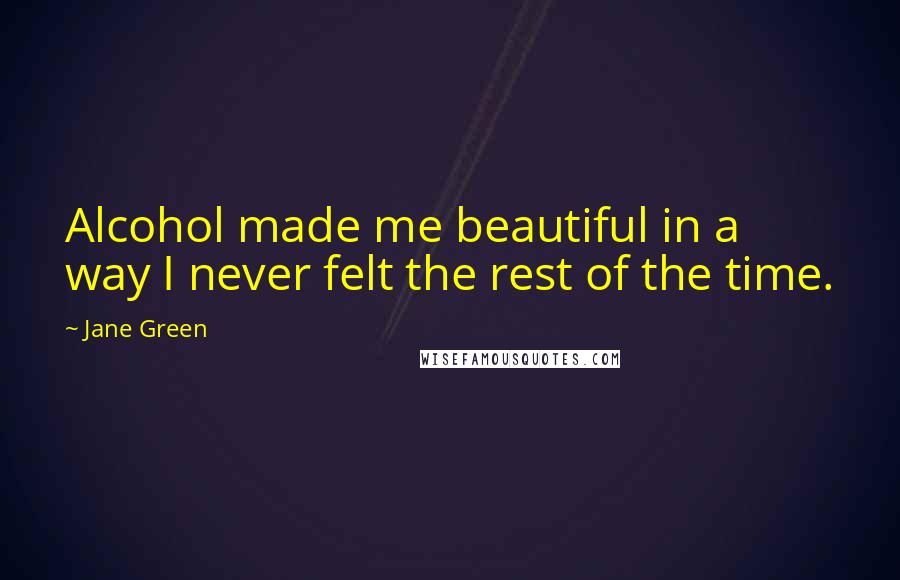 Jane Green Quotes: Alcohol made me beautiful in a way I never felt the rest of the time.