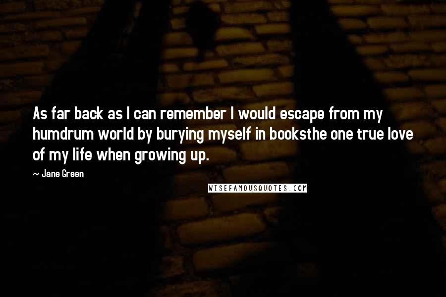 Jane Green Quotes: As far back as I can remember I would escape from my humdrum world by burying myself in booksthe one true love of my life when growing up.