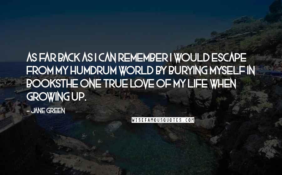 Jane Green Quotes: As far back as I can remember I would escape from my humdrum world by burying myself in booksthe one true love of my life when growing up.