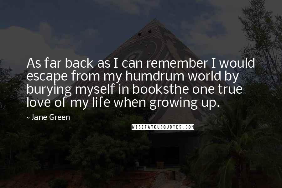 Jane Green Quotes: As far back as I can remember I would escape from my humdrum world by burying myself in booksthe one true love of my life when growing up.