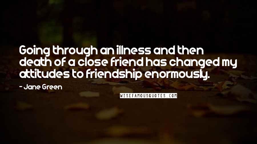 Jane Green Quotes: Going through an illness and then death of a close friend has changed my attitudes to friendship enormously.