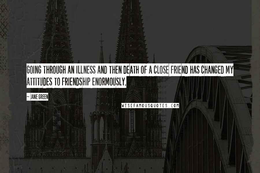 Jane Green Quotes: Going through an illness and then death of a close friend has changed my attitudes to friendship enormously.