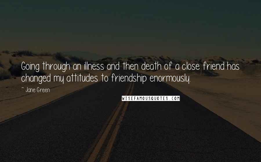 Jane Green Quotes: Going through an illness and then death of a close friend has changed my attitudes to friendship enormously.