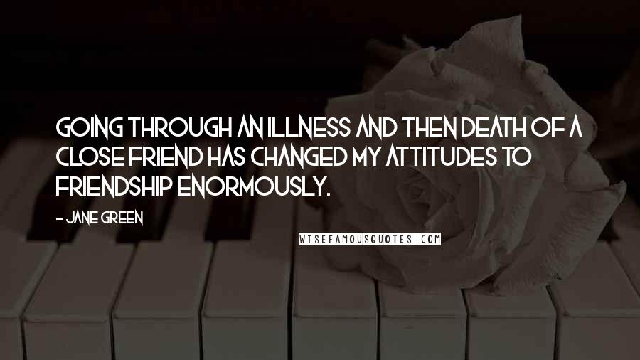 Jane Green Quotes: Going through an illness and then death of a close friend has changed my attitudes to friendship enormously.