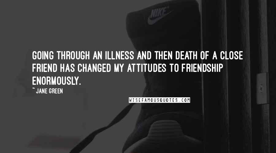 Jane Green Quotes: Going through an illness and then death of a close friend has changed my attitudes to friendship enormously.