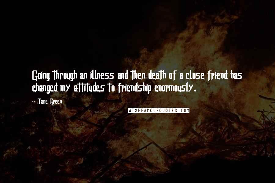 Jane Green Quotes: Going through an illness and then death of a close friend has changed my attitudes to friendship enormously.