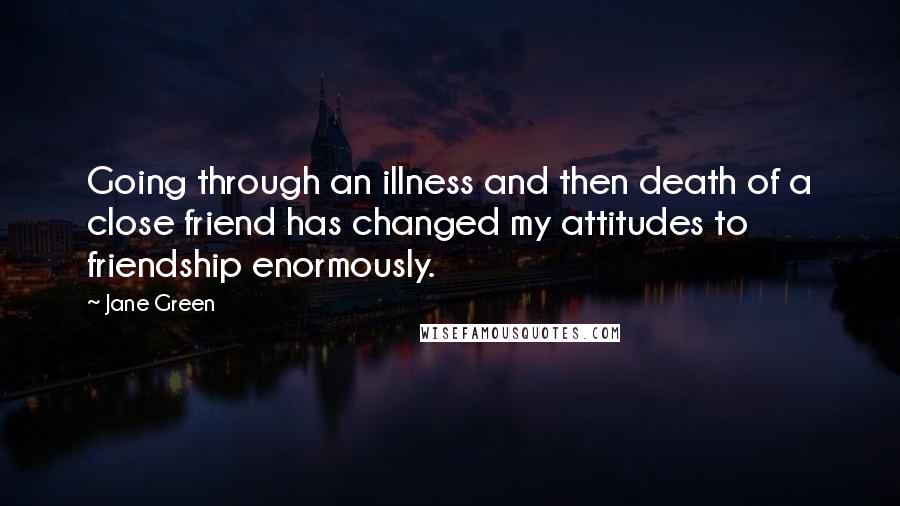 Jane Green Quotes: Going through an illness and then death of a close friend has changed my attitudes to friendship enormously.