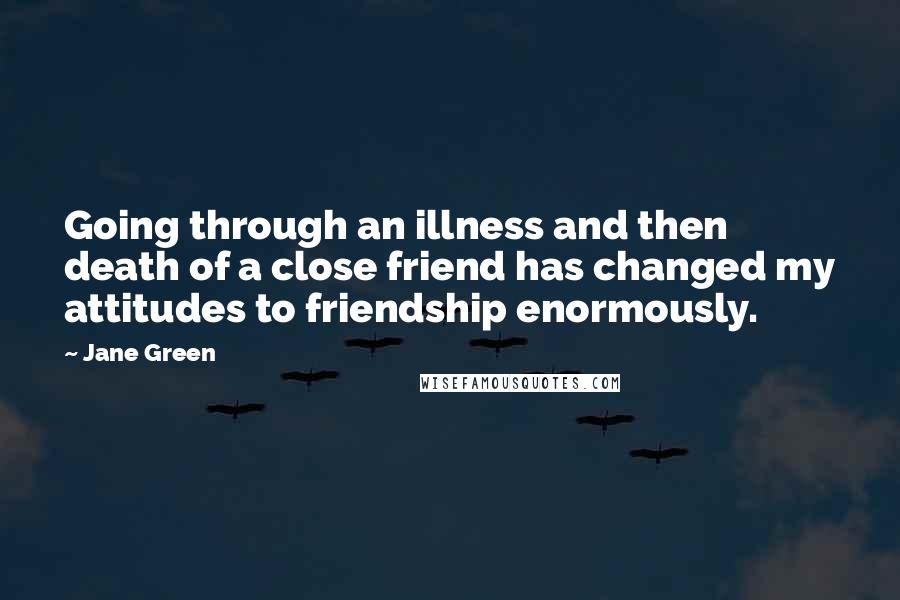 Jane Green Quotes: Going through an illness and then death of a close friend has changed my attitudes to friendship enormously.