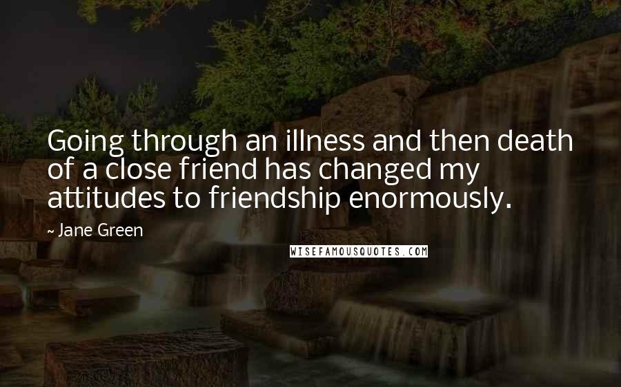 Jane Green Quotes: Going through an illness and then death of a close friend has changed my attitudes to friendship enormously.