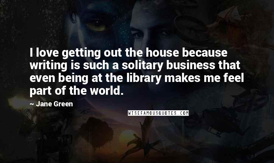 Jane Green Quotes: I love getting out the house because writing is such a solitary business that even being at the library makes me feel part of the world.