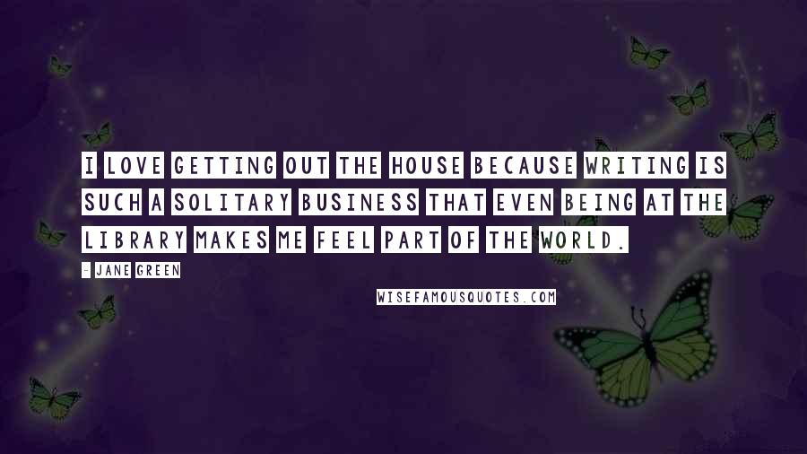 Jane Green Quotes: I love getting out the house because writing is such a solitary business that even being at the library makes me feel part of the world.