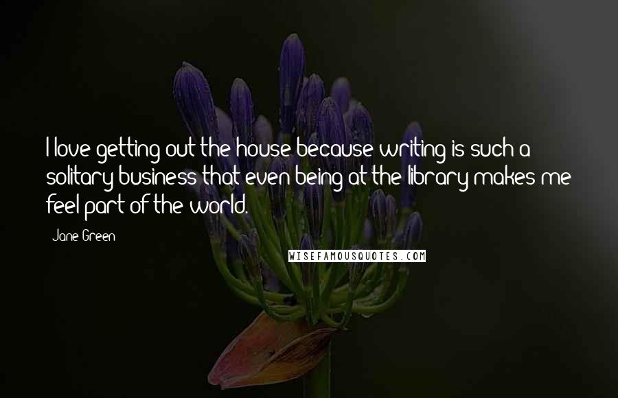 Jane Green Quotes: I love getting out the house because writing is such a solitary business that even being at the library makes me feel part of the world.