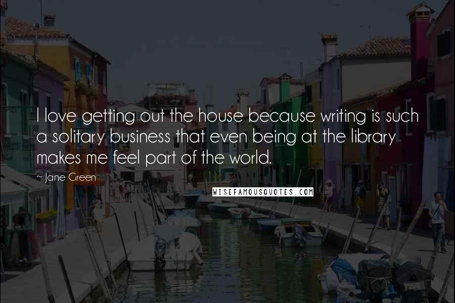 Jane Green Quotes: I love getting out the house because writing is such a solitary business that even being at the library makes me feel part of the world.