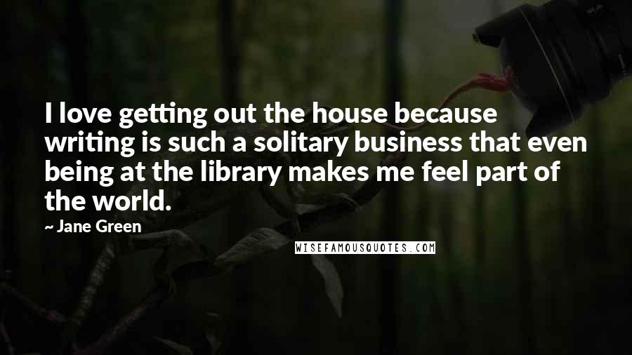 Jane Green Quotes: I love getting out the house because writing is such a solitary business that even being at the library makes me feel part of the world.