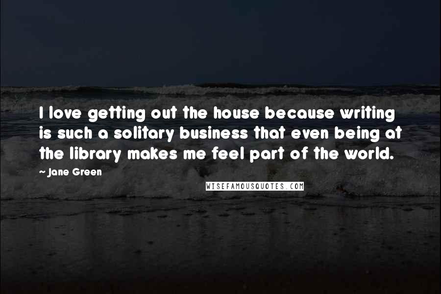 Jane Green Quotes: I love getting out the house because writing is such a solitary business that even being at the library makes me feel part of the world.