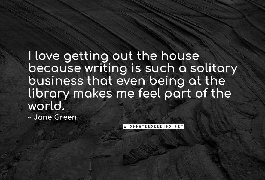 Jane Green Quotes: I love getting out the house because writing is such a solitary business that even being at the library makes me feel part of the world.