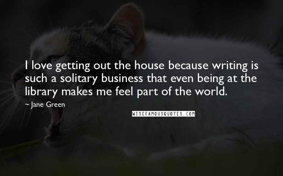 Jane Green Quotes: I love getting out the house because writing is such a solitary business that even being at the library makes me feel part of the world.