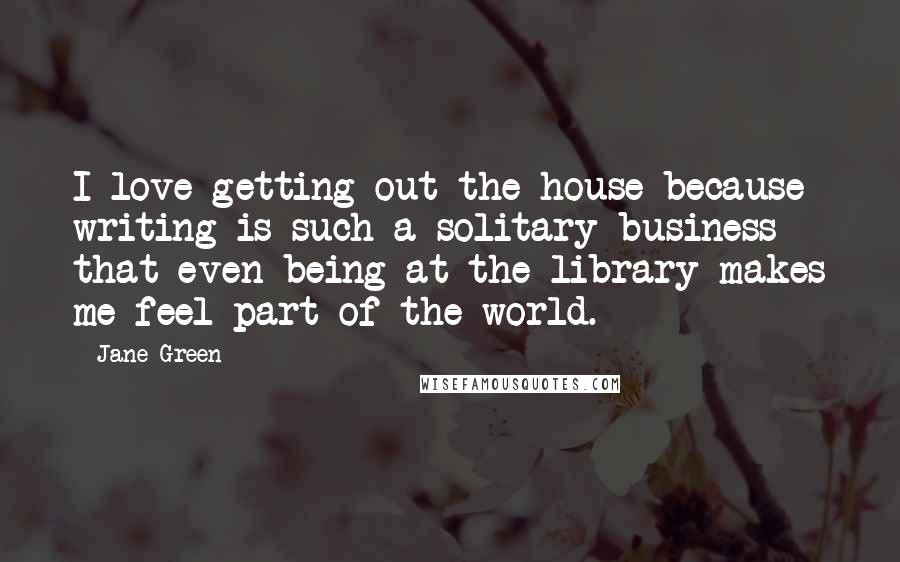 Jane Green Quotes: I love getting out the house because writing is such a solitary business that even being at the library makes me feel part of the world.