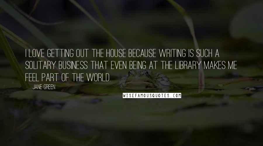 Jane Green Quotes: I love getting out the house because writing is such a solitary business that even being at the library makes me feel part of the world.