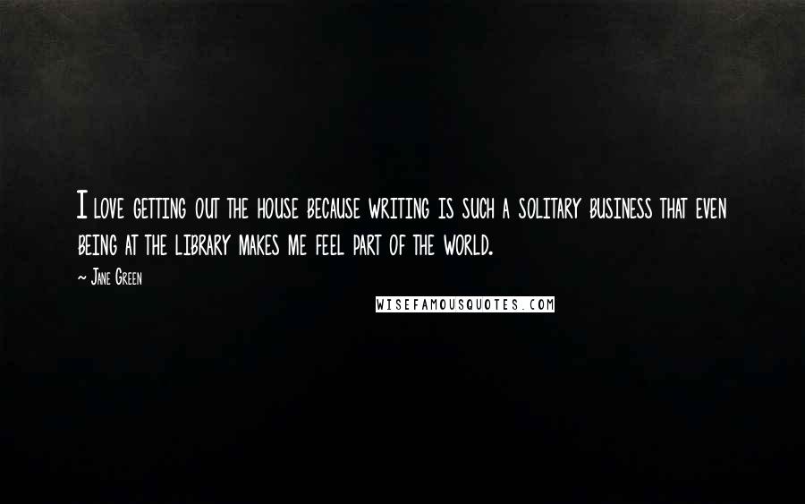 Jane Green Quotes: I love getting out the house because writing is such a solitary business that even being at the library makes me feel part of the world.