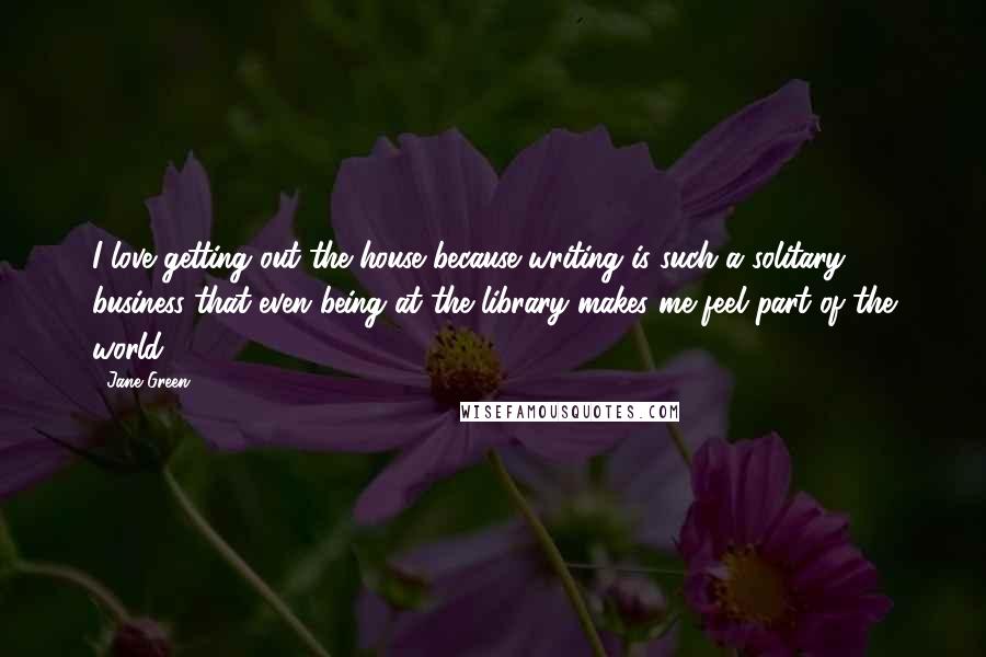 Jane Green Quotes: I love getting out the house because writing is such a solitary business that even being at the library makes me feel part of the world.