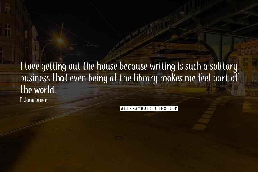 Jane Green Quotes: I love getting out the house because writing is such a solitary business that even being at the library makes me feel part of the world.