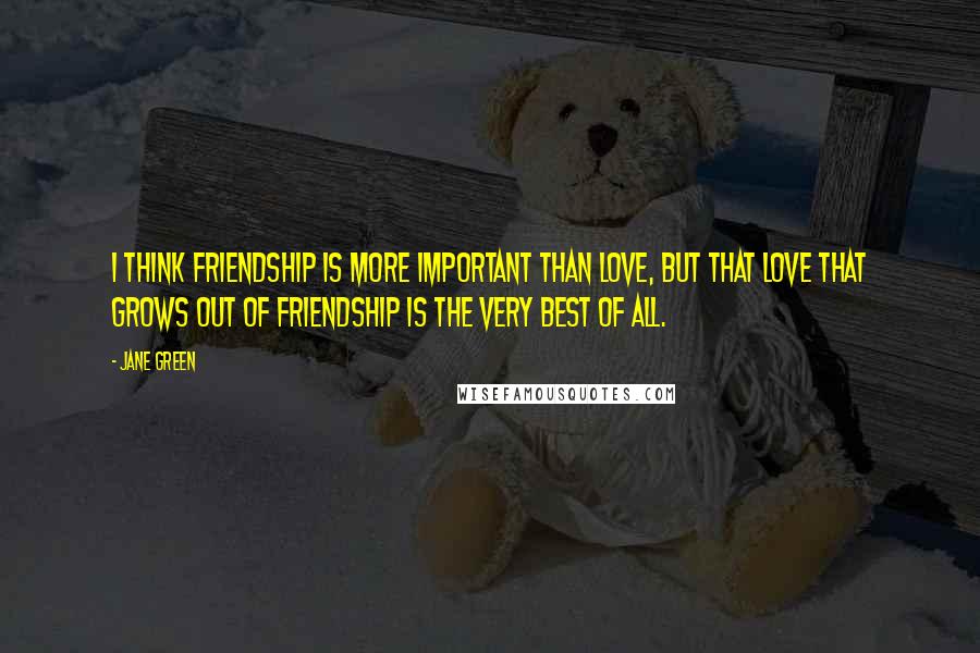 Jane Green Quotes: I think friendship is more important than love, but that love that grows out of friendship is the very best of all.