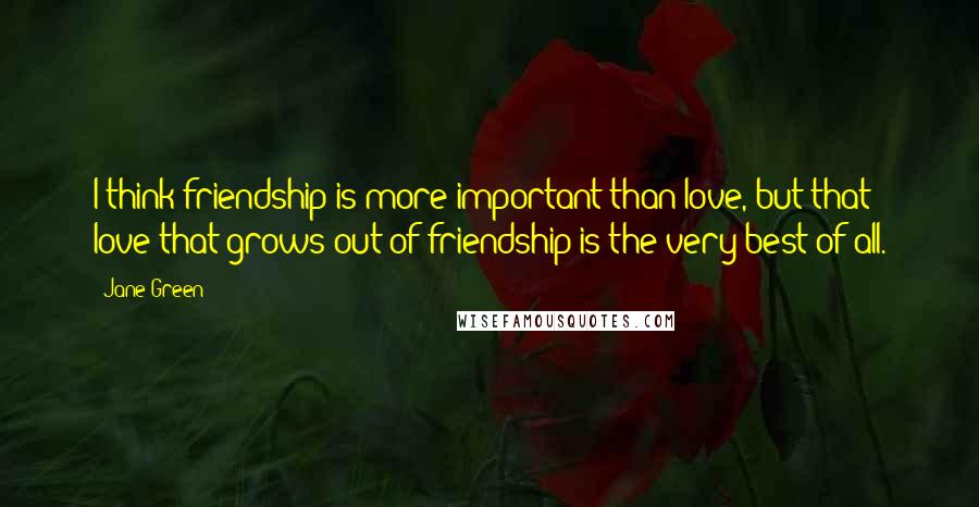 Jane Green Quotes: I think friendship is more important than love, but that love that grows out of friendship is the very best of all.