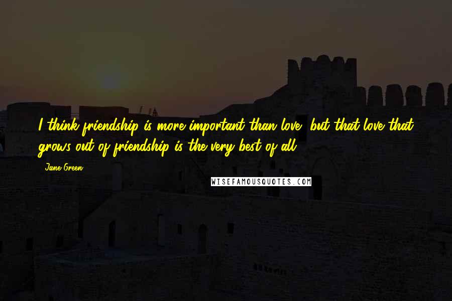 Jane Green Quotes: I think friendship is more important than love, but that love that grows out of friendship is the very best of all.