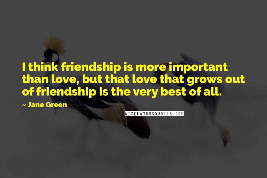 Jane Green Quotes: I think friendship is more important than love, but that love that grows out of friendship is the very best of all.