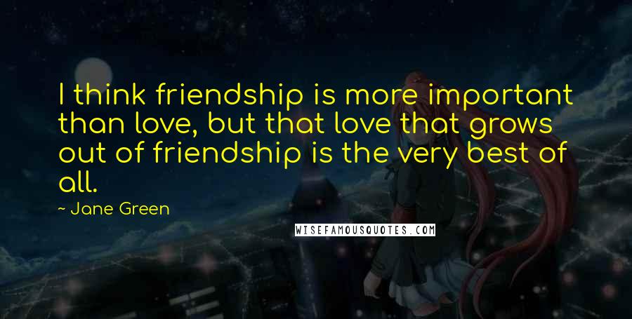 Jane Green Quotes: I think friendship is more important than love, but that love that grows out of friendship is the very best of all.