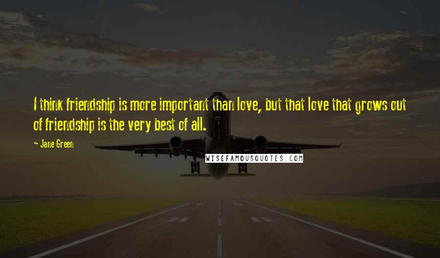 Jane Green Quotes: I think friendship is more important than love, but that love that grows out of friendship is the very best of all.