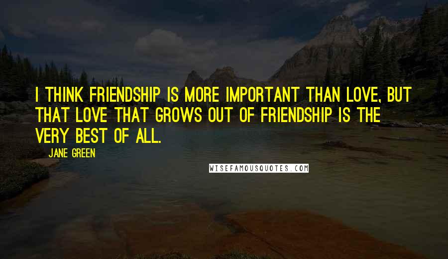 Jane Green Quotes: I think friendship is more important than love, but that love that grows out of friendship is the very best of all.