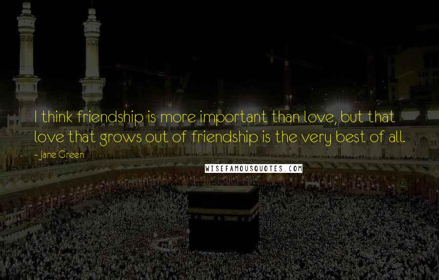 Jane Green Quotes: I think friendship is more important than love, but that love that grows out of friendship is the very best of all.