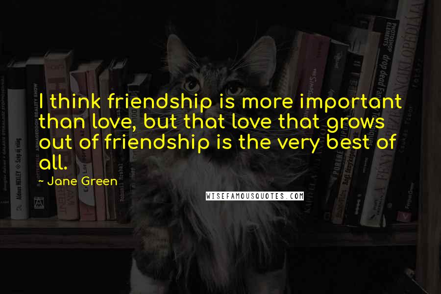 Jane Green Quotes: I think friendship is more important than love, but that love that grows out of friendship is the very best of all.